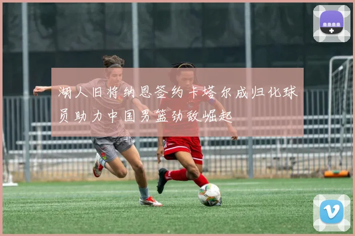 湖人旧将纳恩签约卡塔尔成归化球员助力中国男篮劲敌崛起