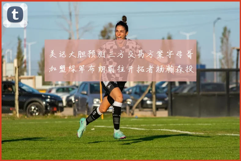 美记大胆预测三方交易方案字母哥加盟绿军布朗前往开拓者杨瀚森投奔雄鹿