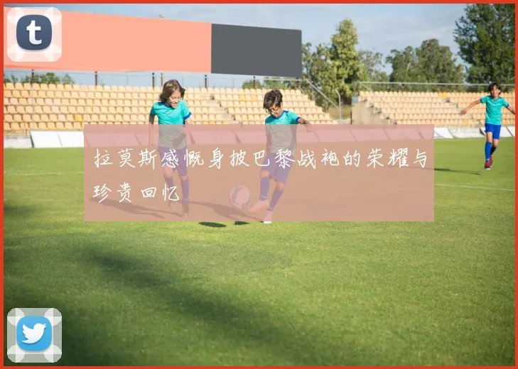拉莫斯感慨身披巴黎战袍的荣耀与珍贵回忆