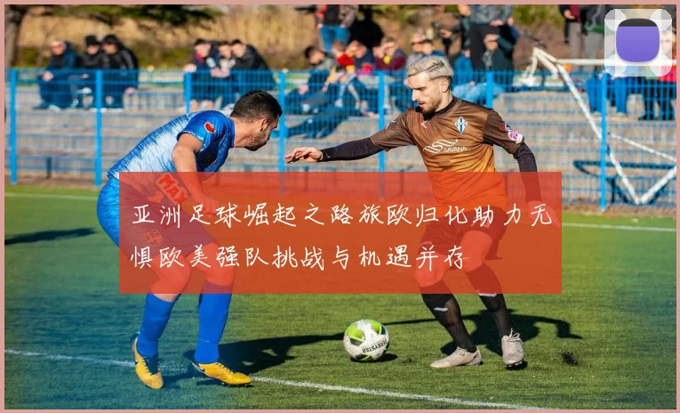 亚洲足球崛起之路旅欧归化助力无惧欧美强队挑战与机遇并存