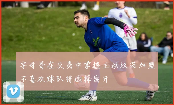 字母哥在交易中掌握主动权若加盟不喜欢球队将选择离开