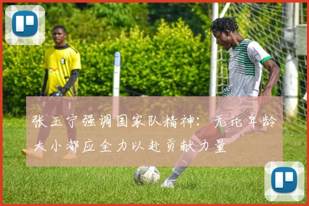 张玉宁强调国家队精神：无论年龄大小都应全力以赴贡献力量