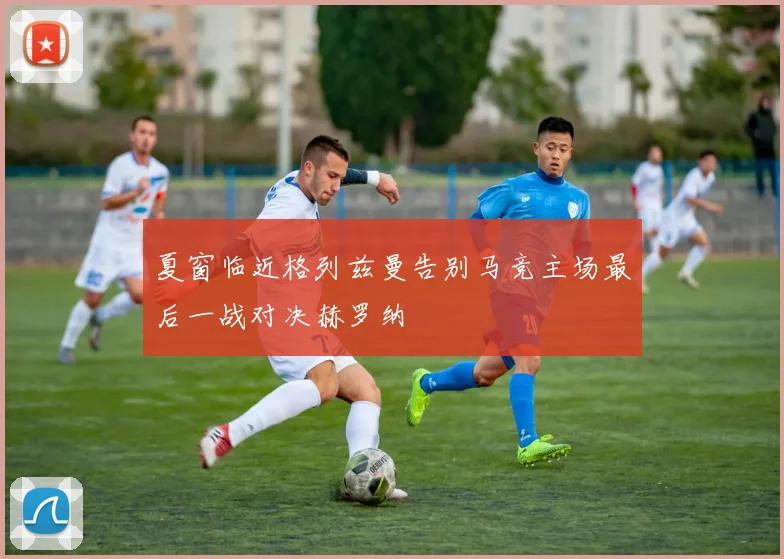 夏窗临近格列兹曼告别马竞主场最后一战对决赫罗纳
