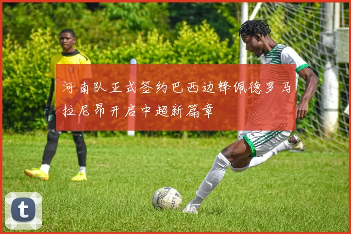 河南队正式签约巴西边锋佩德罗马拉尼昂开启中超新篇章
