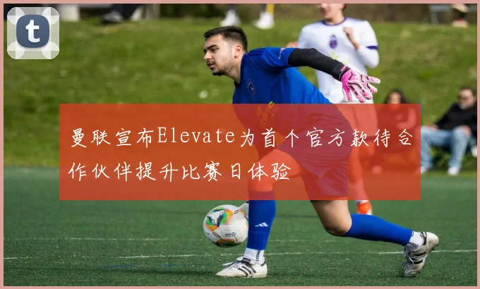 曼联宣布Elevate为首个官方款待合作伙伴提升比赛日体验
