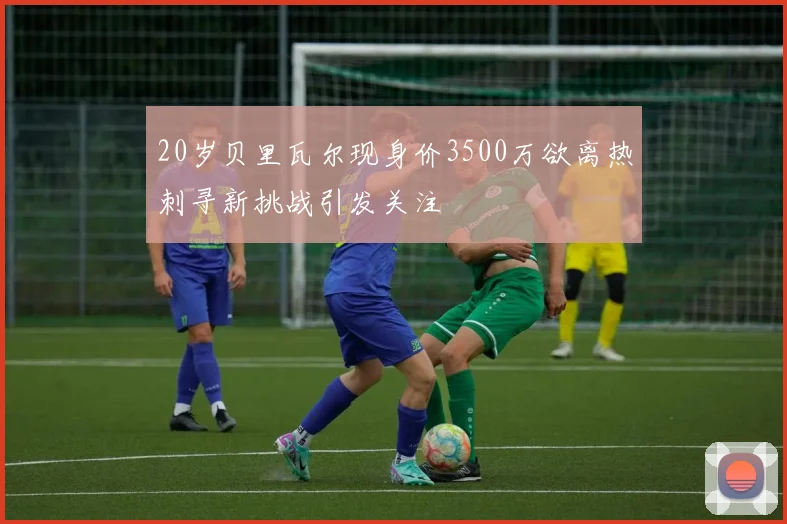 20岁贝里瓦尔现身价3500万欲离热刺寻新挑战引发关注