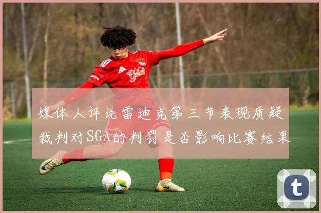 媒体人评论雷迪克第三节表现质疑裁判对SGA的判罚是否影响比赛结果