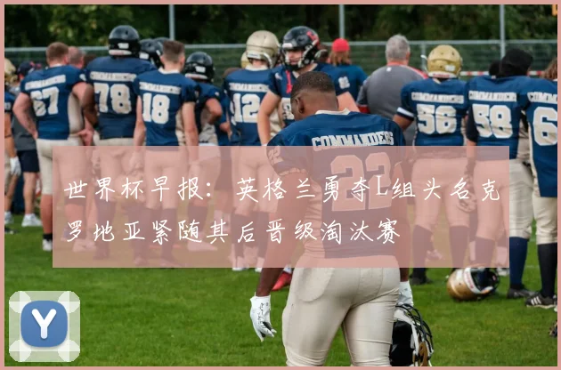 世界杯早报：英格兰勇夺L组头名克罗地亚紧随其后晋级淘汰赛
