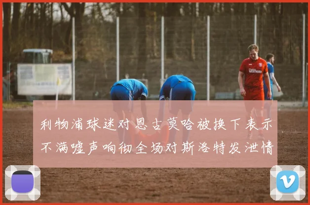 利物浦球迷对恩古莫哈被换下表示不满嘘声响彻全场对斯洛特发泄情绪