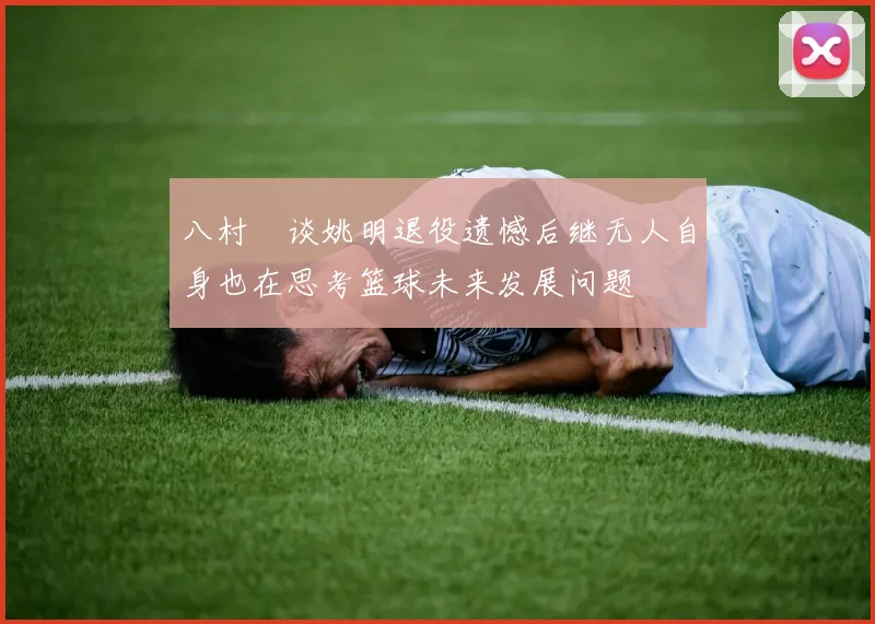 八村塁谈姚明退役遗憾后继无人自身也在思考篮球未来发展问题