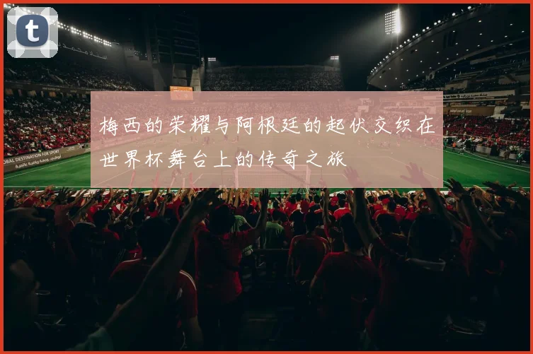梅西的荣耀与阿根廷的起伏交织在世界杯舞台上的传奇之旅